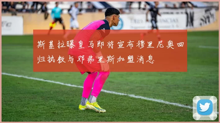 斯基拉曝皇马即将宣布穆里尼奥回归执教与邓弗里斯加盟消息