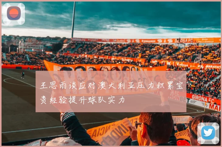王思雨谈应对澳大利亚压力积累宝贵经验提升球队实力